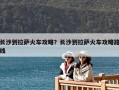 長沙到拉薩火車攻略？長沙到拉薩火車攻略路線