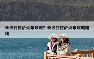 長沙到拉薩火車攻略？長沙到拉薩火車攻略路線