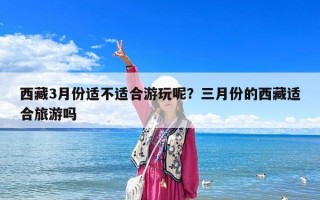 西藏3月份適不適合游玩呢？三月份的西藏適合旅游嗎