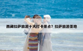 西藏拉薩旅游十大打卡景點(diǎn)？拉薩旅游圣地