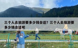 三個人去旅游要多少錢合適？三個人去旅游要多少錢合適呢
