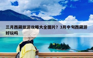 三月西藏旅游攻略大全圖片？3月中旬西藏游好玩嗎