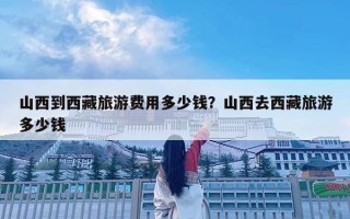 山西到西藏旅游費用多少錢？山西去西藏旅游多少錢