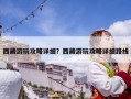 西藏游玩攻略詳細？西藏游玩攻略詳細路線