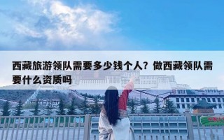 西藏旅游領(lǐng)隊(duì)需要多少錢個(gè)人？做西藏領(lǐng)隊(duì)需要什么資質(zhì)嗎