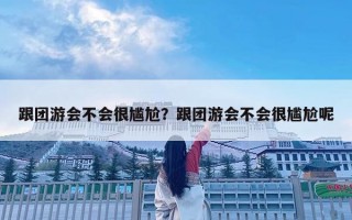跟團(tuán)游會(huì)不會(huì)很尷尬？跟團(tuán)游會(huì)不會(huì)很尷尬呢