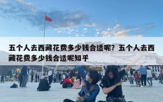 五個人去西藏花費多少錢合適呢？五個人去西藏花費多少錢合適呢知乎