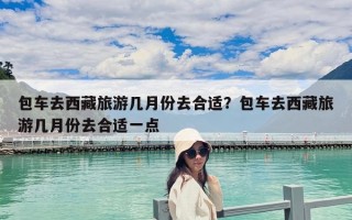 包車去西藏旅游幾月份去合適？包車去西藏旅游幾月份去合適一點(diǎn)