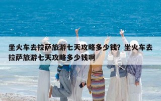 坐火車去拉薩旅游七天攻略多少錢？坐火車去拉薩旅游七天攻略多少錢啊