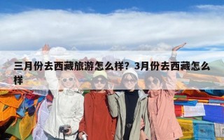 三月份去西藏旅游怎么樣？3月份去西藏怎么樣