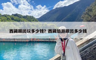 西藏跟團玩多少錢？西藏旅游跟團多少錢