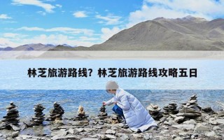 林芝旅游路線？林芝旅游路線攻略五日