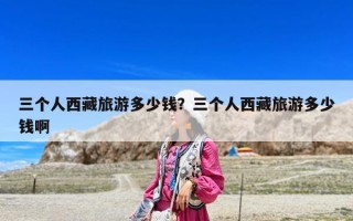 三個(gè)人西藏旅游多少錢？三個(gè)人西藏旅游多少錢啊