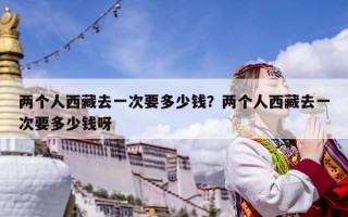 兩個人西藏去一次要多少錢？兩個人西藏去一次要多少錢呀
