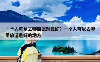 一個人可以去哪里旅游最好？一個人可以去哪里旅游最好的地方