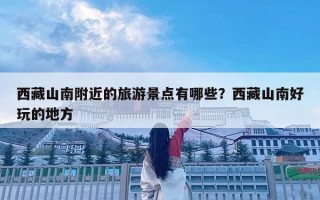 西藏山南附近的旅游景點有哪些？西藏山南好玩的地方