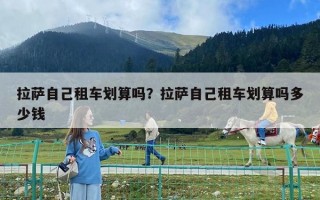 拉薩自己租車劃算嗎?拉薩自己租車劃算嗎多少錢 拉薩自己租車劃算嗎?拉薩自己租車劃算嗎多少錢