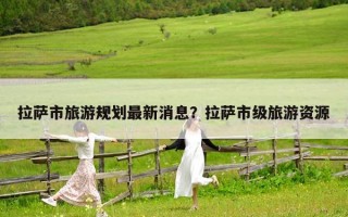 拉薩市旅游規劃最新消息？拉薩市級旅游資源