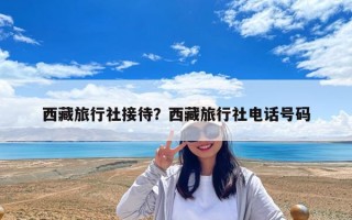 西藏旅行社接待？西藏旅行社電話號碼