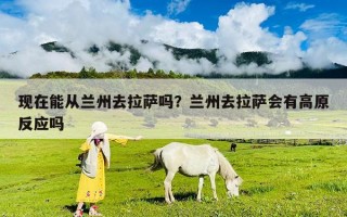現(xiàn)在能從蘭州去拉薩嗎？蘭州去拉薩會(huì)有高原反應(yīng)嗎
