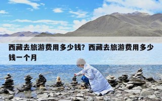 西藏去旅游費用多少錢？西藏去旅游費用多少錢一個月