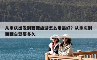 從重慶出發到西藏旅游怎么走最好？從重慶到西藏自駕要多久