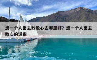 想一個人出去散散心去哪里好？想一個人出去散心的說說