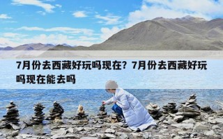 7月份去西藏好玩嗎現在？7月份去西藏好玩嗎現在能去嗎