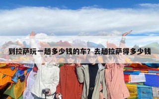 到拉薩玩一趟多少錢的車？去趟拉薩得多少錢