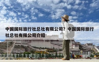 中國(guó)國(guó)際旅行社總社有限公司？中國(guó)國(guó)際旅行社總社有限公司介紹