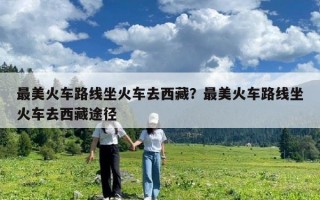 最美火車路線坐火車去西藏？最美火車路線坐火車去西藏途徑