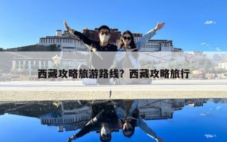 西藏攻略旅游路線?西藏攻略旅行 西藏攻略旅游路線?西藏攻略旅行