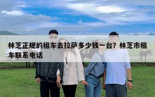 林芝正規(guī)的租車去拉薩多少錢一臺？林芝市租車聯(lián)系電話