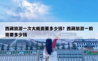 西藏旅游一次大概需要多少錢？西藏旅游一般需要多少錢