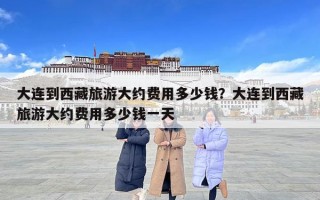大連到西藏旅游大約費用多少錢？大連到西藏旅游大約費用多少錢一天
