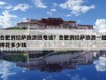 合肥到拉薩旅游團電話？合肥到拉薩旅游一趟得花多少錢