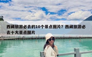 西藏旅游必去的10個景點圖片？西藏旅游必去十大景點圖片