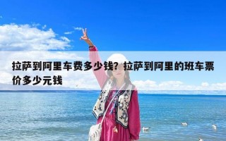 拉薩到阿里車費多少錢？拉薩到阿里的班車票價多少元錢