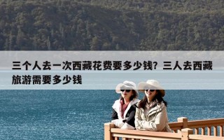三個(gè)人去一次西藏花費(fèi)要多少錢(qián)？三人去西藏旅游需要多少錢(qián)