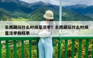去西藏玩什么時候是淡季？去西藏玩什么時候是淡季和旺季