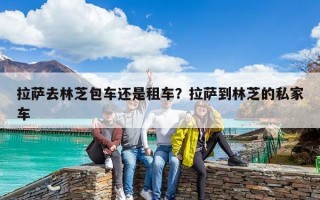 拉薩去林芝包車還是租車？拉薩到林芝的私家車
