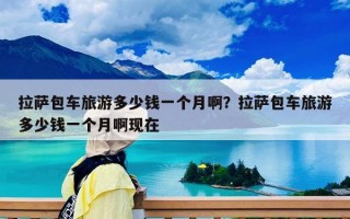 拉薩包車旅游多少錢一個月啊？拉薩包車旅游多少錢一個月啊現在