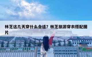 林芝這幾天穿什么合適？林芝旅游穿衣搭配圖片