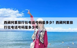 西藏阿里旅行社電話號碼是多少？西藏阿里旅行社電話號碼是多少號