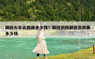 跟團火車去西藏多少錢？跟團到西藏旅游需要多少錢