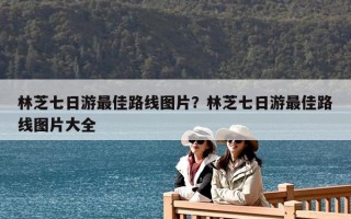 林芝七日游最佳路線圖片？林芝七日游最佳路線圖片大全