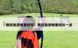 跟團(tuán)旅游哪里好玩？跟團(tuán)旅游哪里好玩一點