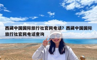 西藏中國國際旅行社官網電話？西藏中國國際旅行社官網電話查詢