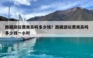 西藏游玩費(fèi)用高嗎多少錢？西藏游玩費(fèi)用高嗎多少錢一小時(shí)
