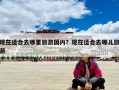 現(xiàn)在適合去哪里旅游國內(nèi)？現(xiàn)在適合去哪兒旅游